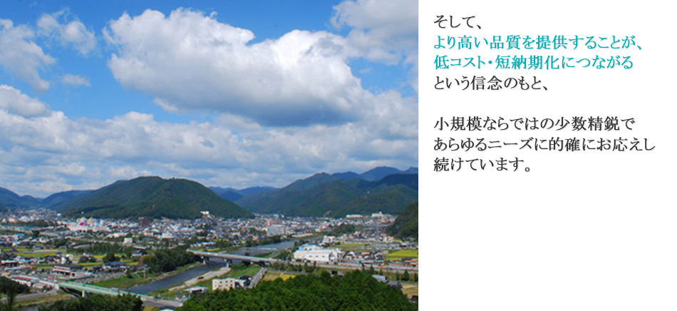 そして、より高い品質を提供することが、低コスト・短納期化につながるという信念のもと、小規模ならではの少数精鋭であらゆるニーズに的確にお応えし続けています。