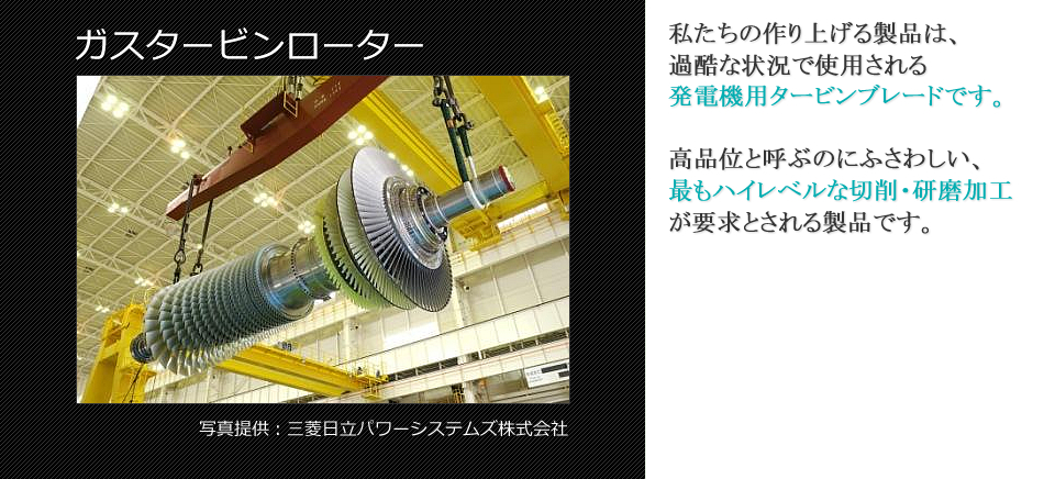 私たちの作り上げる製品は、 過酷な状況で使用される 発電機用タービンブレードです。高品位と呼ぶのにふさわしい、 最もハイレベルな切削・研磨加工 が要求とされる製品です。